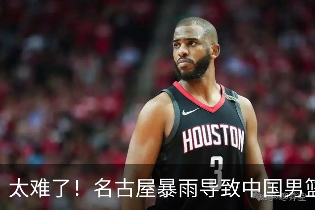 太难了！名古屋暴雨导致中国男篮全队到停车场避难，训练毫无保障